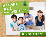 遠くに住む友人とゲームで遊びたい! くわしくはこちら