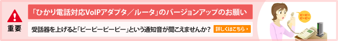 【警告】〜「ひかり電話対応VoIPアダプタ/ルータ」のバージョンアップのお願い〜受話器を上げると「ピーピーピーピー」という通知音が聞こえませんか?詳しくはこちら