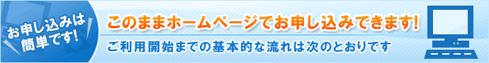 お申し込みは簡単です! このままホームページでお申し込みできます! ご利用開始までの基本的な流れは次の通りです