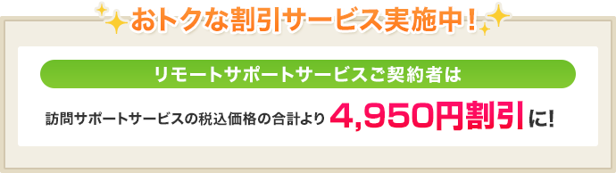 おトクな割引サービス実施中!リモートサポートサービスご契約者は訪問サポートサービスの税抜価格の合計より4,500円割引に!