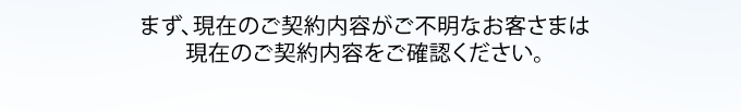 まず、現在のご契約内容がご不明なお客さまは現在のご契約内容ご確認ください。