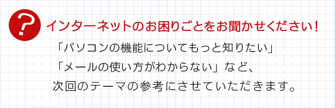 インターネットのお困りごとをお聞かせください!「パソコンの機能についてもっと知りたい」「メールの使い方がわからない」など、次回のテーマの参考にさせていただきます。