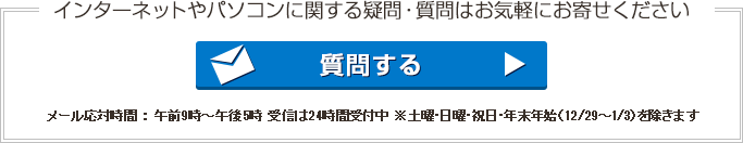 インターネットやパソコンに関する疑問・質問はお気軽にお寄せください 質問する メール応対時間 : 午前9時〜午後5時 受信は24時間受付中 ※土・日・祝・年末年始(12/29〜1/3)を除きます