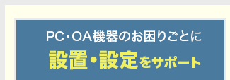 PC・OA機器のお困りごとに 設置・設定をサポート