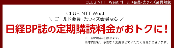 CLUB NTT-West ゴールド会員・光ウィズ会員対象 CLUB NTT-West ゴールド会員・光ウィズ会員なら日経BP誌の定期購読料金がおトクに！※一部の雑誌を除きます。※本内容は、予告なく変更させていただく場合がございます。