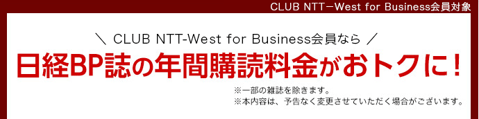 CLUB NTT-West for Business会員対象 CLUB NTT-West for Business会員なら日経BP誌の年間購読料金がおトクに！※一部の雑誌を除きます。※本内容は、予告なく変更させていただく場合がございます。