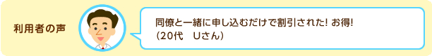 利用者の声:同僚と一緒に申し込むだけで割引された!お得!(20代 Uさん)
