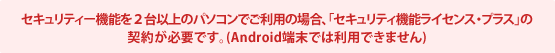 セキュリティー機能を2台以上のパソコンでご利用の場合、「セキュリティ機能ライセンス・プラス」の契約が必要です。(Android端末では利用できません)