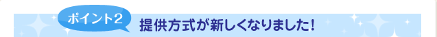ポイント2 提供方式が新しくなりました!