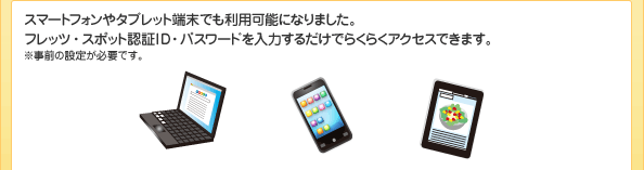 スマートフォンやタブレットでも利用可能になりました。フレッツ・スポット認証ID・パスワードを入力するだけでらくらくアクセスできます。 ※事前の設定が必要です。