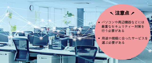 安全にデータ共有を行なうためには? 注意点 パソコンや周辺機器などには厳重なセキュリティー対策を行う必要がある 用途や規模に合ったサービスを選ぶ必要がある