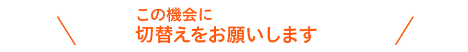 この機会に切替えをお願いします