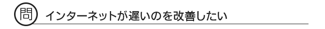問 インターネットが遅いのを改善したい