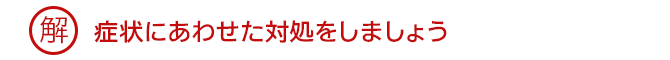 解 症状にあわせた対処をしましょう