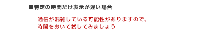 ■特定の時間だけ表示が遅い場合 通信が混雑している可能性がありますので、時間をおいて試してみましょう