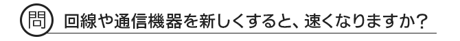 問 回線や通信機器を新しくすると、速くなりますか?