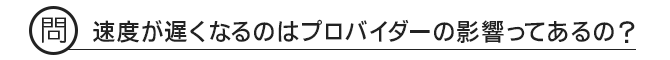 問 速度が遅くなるのはプロバイダーの影響ってあるの?