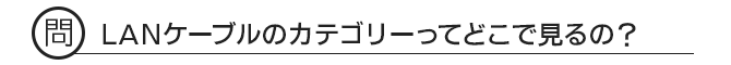 問 LANケーブルのカテゴリーってどこで見るの?