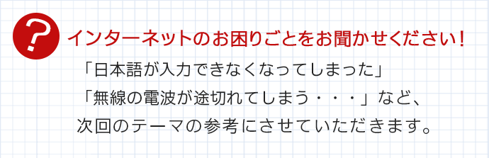 インターネットのお困りごとをお聞かせください!「日本語が入力できなくなってしまった」「無線の電波が途切れてしまう・・・」など、次回のテーマの参考にさせていただきます。