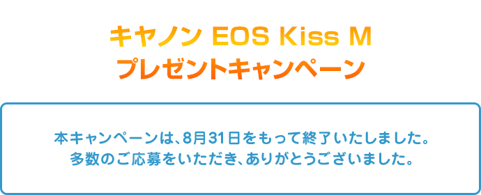 キヤノン EOS Kiss Mプレゼントキャンペーン 本キャンペーンは、8月31日をもって終了いたしました。多数のご応募をいただき、ありがとうございました。