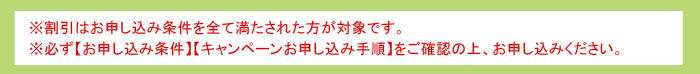 ※割引はお申し込み条件を全て満たされた方が対象です。※必ず【お申し込み条件】【キャンペーンお申し込み手順】をご確認の上、お申し込みください。