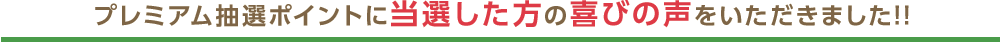 プレミアム抽選ポイントに当選した方の喜びの声をいただきました!!