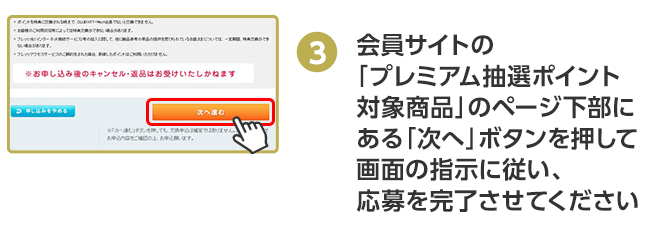 会員サイトの「プレミアム抽選ポイント対象商品」のページ下部にある「次へ」ボタンを押して画面の指示に従い、応募を完了させてください。