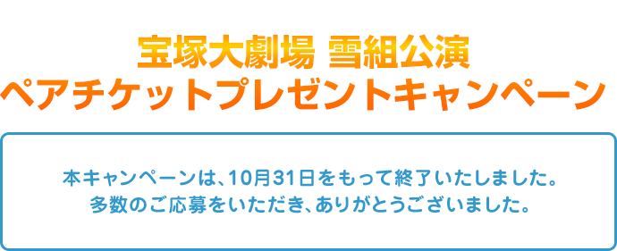 宝塚大劇場 雪組公演ペアチケットプレゼントキャンペーン 本キャンペーンは、10月31日をもって終了いたしました。多数のご応募をいただき、ありがとうございました。