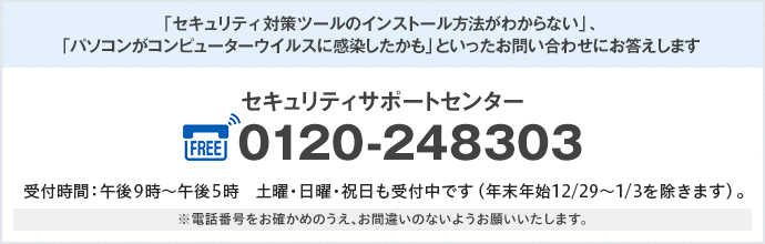 「セキュリティー対策ツールのインストール方法がわからない」、「パソコンがコンピューターウイルスに感染したかも」といったお問い合わせにお答えします セキュリティサポートセンター FREE0120-248303 受付時間:午前9時〜午後5時 土曜・日曜・祝日も受付中です(年末年始12/29〜1/3を除きます)。 ※電話番号をお確かめのうえ、お間違いのないようお願いいたします。