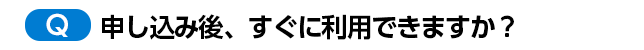申し込み後、すぐに利用できますか?