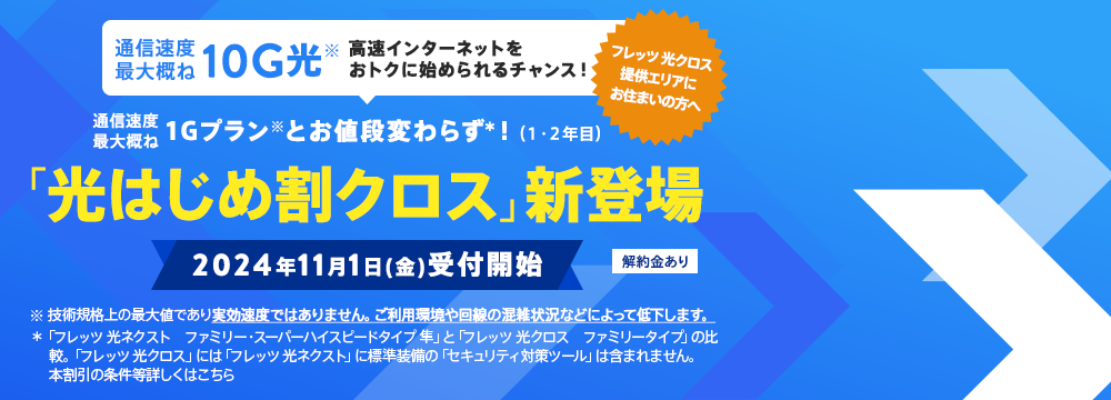 通信速度最大概ね10G光　高速インターネットをおトクに始められるチャンス！通信速度最大概ね1Gプランとお値段変わらず！（1・2年目）「光はじめ割クロス」新登場　2024年11月1日（金）受付開始