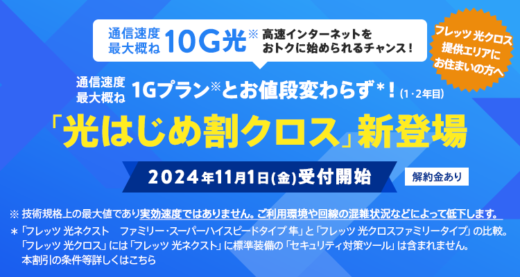 通信速度最大概ね10G光　高速インターネットをおトクに始められるチャンス！通信速度最大概ね1Gプランとお値段変わらず！（1・2年目）「光はじめ割クロス」新登場　2024年11月1日（金）受付開始