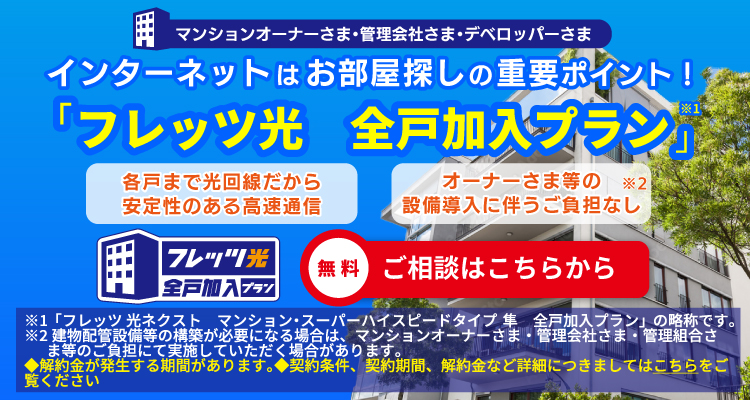 マンションオーナーさま・管理会社さま・デベロッパーさま　インターネットはお部屋探しの重要ポイント！「フレッツ光 全戸加入プラン」　各戸まで光回線だから安定性のある高速通信　オーナーさま等の設備導入に伴うご負担なし　ご相談はこちらから