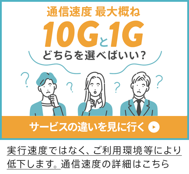 通信速度 最大概ね10Gと1G どちらを選べばいい？サービスの違いを見に行く　実行速度ではなく、ご利用環境等により低下します。通信速度の詳細はこちら