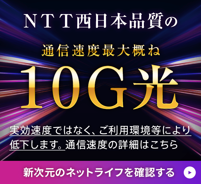 NTT西日本品質の通信速度 最大概ね10G光 実行速度ではなく、ご利用環境等により低下します。通信速度の詳細はこちら 新時代のネットライフを確認する