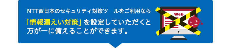NTT西日本のセキュリティ対策ツールをご利用なら「情報漏えい対策」を設定していただくと万が一に備えることができます。