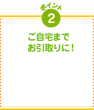 ポイント2 ご自宅までお引取りに!