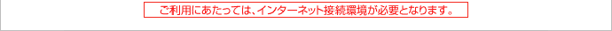 ご利用にあたっては、インターネット接続環境が必要となります。