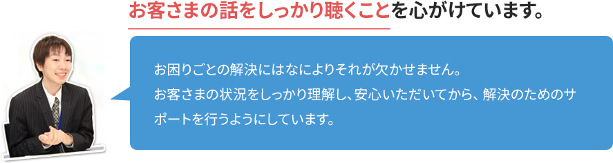 「お客さまの話をしっかり聴くこと」を心がけています。 お困りごとの解決にはなによりそれが欠かせません。お客さまの状況をしっかり理解し、安心いただいてから、解決のためのサポートを行うようにしています。