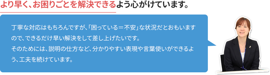 より速く、お困りごとを解決できるよう心がけています。 丁寧な対応はもちろんですが、「困っている=不安」な状況だとおもいますので、できるだけ速い解決をして差し上げたいです。そのためには、説明の仕方など、分かりやすい表現や言葉使いができるよう、工夫を続けています。
