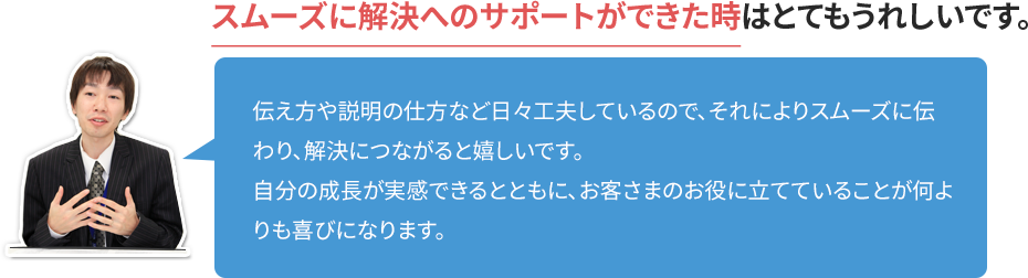 スムーズに解決へのサポートができた時はとてもうれしいです。 伝え方や説明の仕方など日々工夫しているので、それによりスムーズに伝わり、解決につながると嬉しいです。自分の成長が実感できるとともに、お客さまのお役に立てていることが何よりも喜びになります。