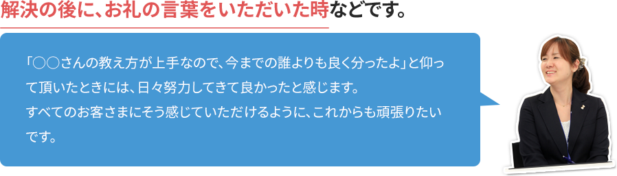 解決の後に、お礼の言葉をいただいた時などです。「○○さんの教え方が上手なので、今までの誰よりも良く分ったよ」と仰って頂いたときには、日々努力してきて良かったと感じます。すべてのお客さまにそう感じていただけるように、これからも頑張りたいです。