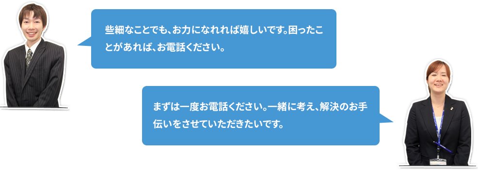 些細なことでも、お力になれれば嬉しいです。困ったことがあれば、お電話ください。 まずは一度お電話ください。一緒に考え、解決のお手伝いをさせていただきたいです。