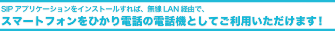 SIPアプリケーションをインストールすれば、無線LAN経由で、スマートフォンをひかり電話の電話機としてご利用いただけます!