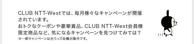 CLUB NTT-Westでは、毎月様々なキャンペーンが開催されています。おトクなクーポンや豪華賞品、CLUB NTT-West会員様限定商品など、気になるキャンペーンを見つけてみては？※一部キャンペーンは光ウィズ会員対象外です。