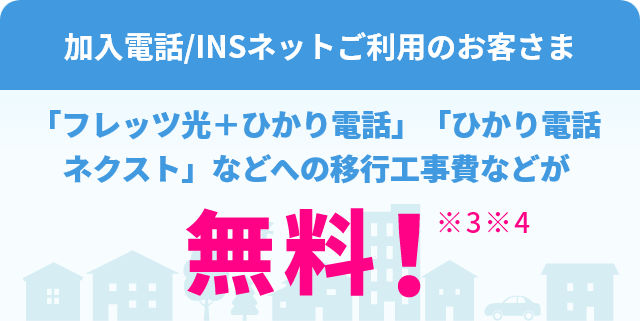 加入電話/INSネットご利用のお客さま 「フレッツ光+ひかり電話」「ひかり電話ネクスト」などへの移行工事費などが無料!