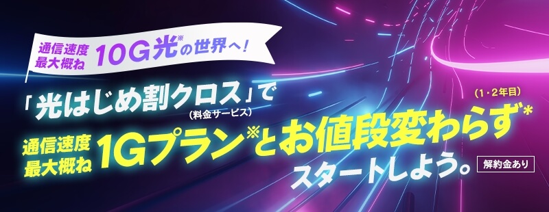 通信速度最大概ね10G光※の世界へ！「光はじめ割クロス（料金サービス）」で通信速度最大概ね1Gプラン※とお値段変わらず（１・２年目）＊スタートしよう。【解約金あり】