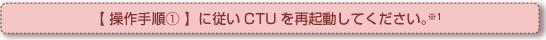 【操作手順①】に従いCTUを再起動してください。
