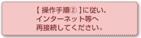 【操作手順②】に従い、インターネット等へ再接続してください。