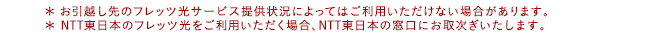 * お引越し先のフレッツ光サービス提供状況によってはご利用いただけない場合があります。* NTT東日本のフレッツ光をご利用いただく場合、NTT東日本の窓口にお取次ぎいたします。